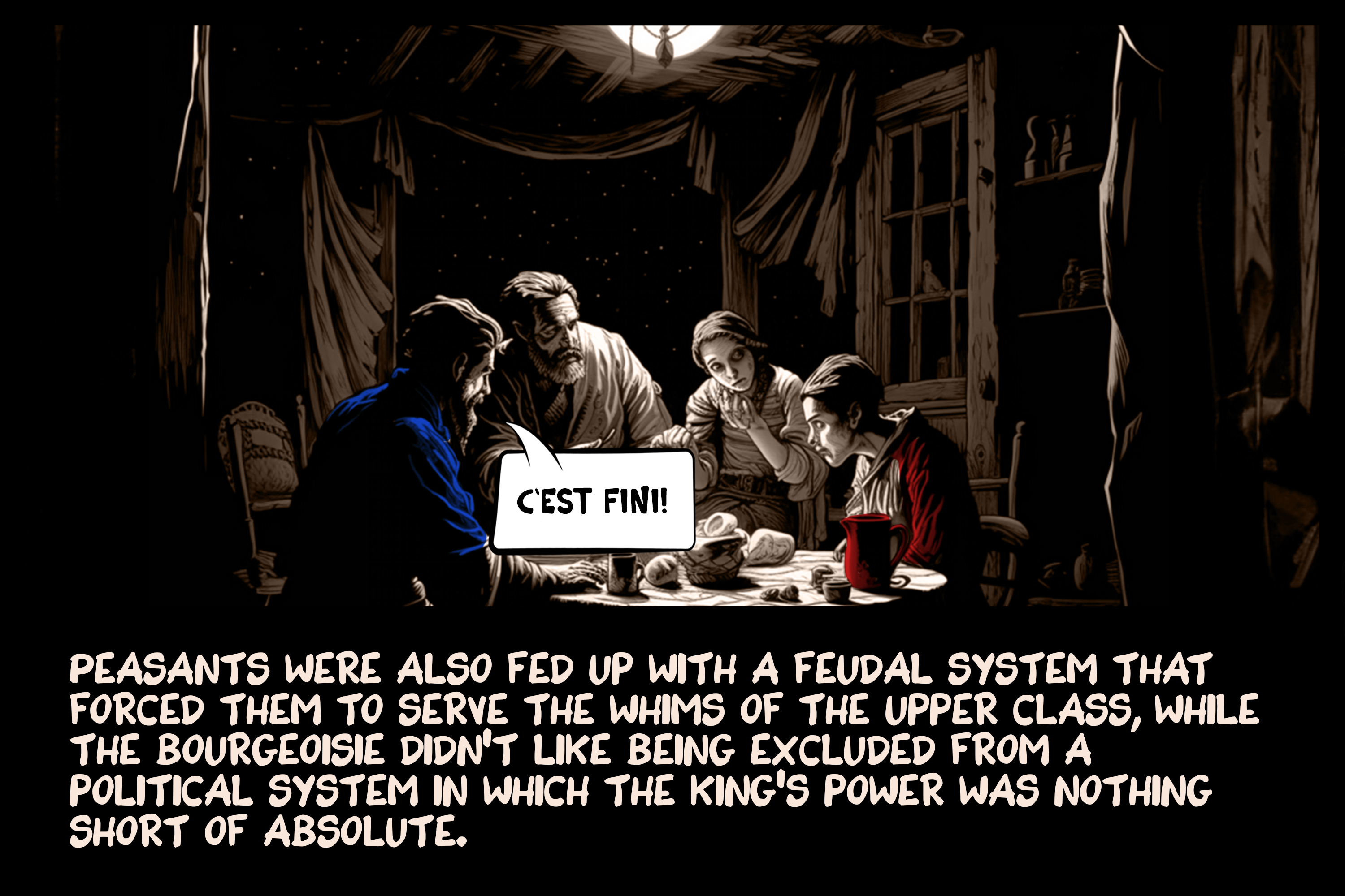 Peasants were also fed up with a feudal system that forced them to serve the whims of the upper class, while the bourgeoisie didn’t like being excluded from a political system in which the king’s power was nothing short of absolute.