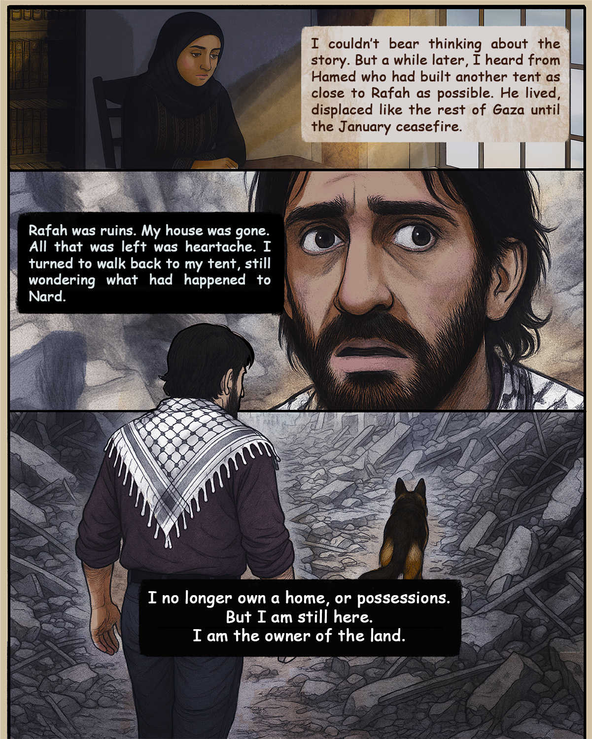 Shad says: I couldn’t think about that story any more. Until, a while later, I heard from Hamed. He told me how he had built another tent for him and the dog in Khan Younis, as close to Rafah as possible, and how he had lived, displaced like the rest of Gaza until the January ceasefire was declared. Hamed says: Rafah was ruins, just ruins. My house was gone. The city was gone, all that was left was heartache. I turned to walk back to my tent, still wondering what had happened to Nard. Had he found a new home, just as the dog had found with me? I no longer owned anything - no home, no possessions. But I am still here. I am the owner of the land.