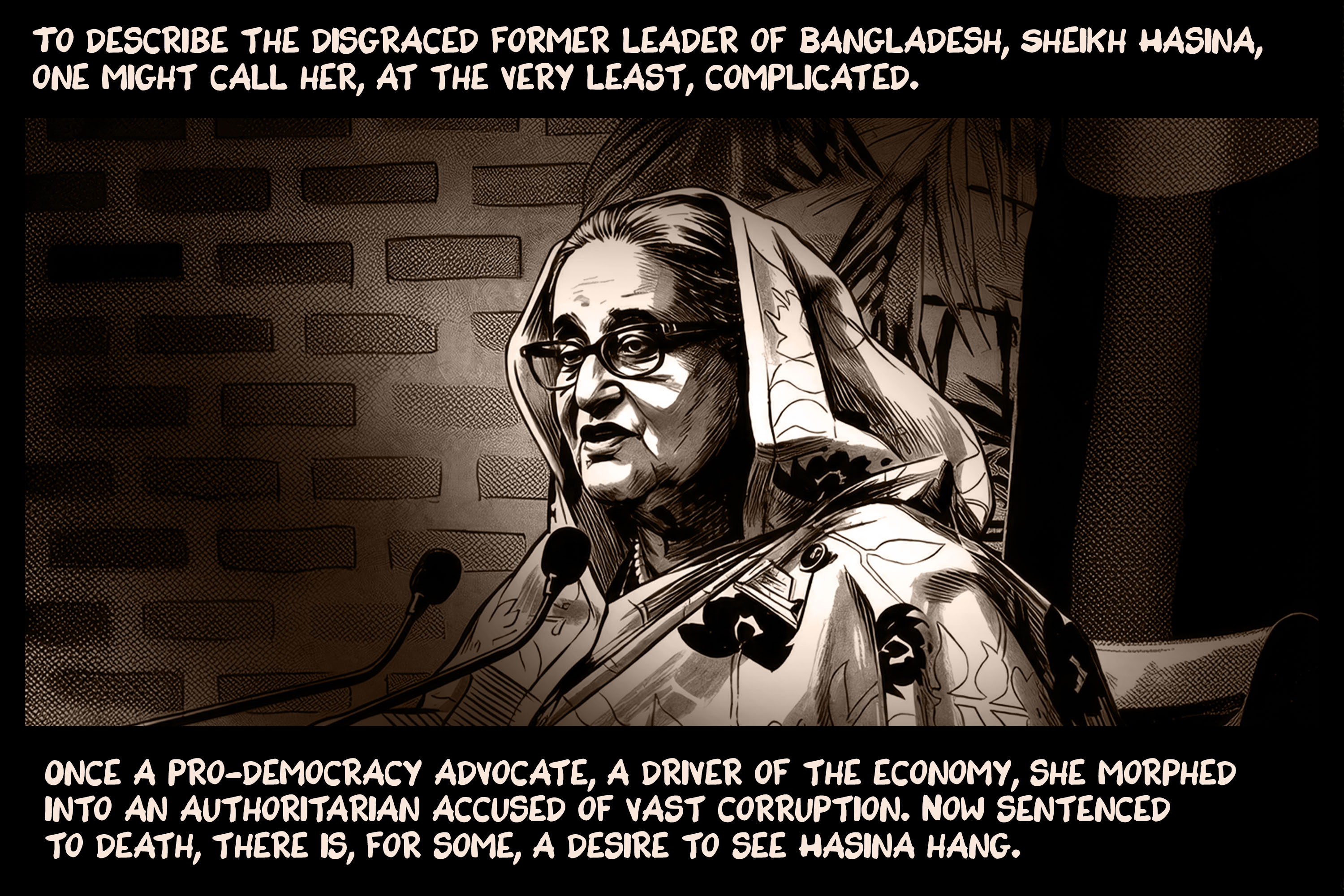 To describe the disgraced former leader of Bangladesh, Sheikh Hasina, one might call her, at the very least, complicated. Once a pro-democracy advocate, a driver of the economy, she morphed into an authoritarian accused of vast corruption. Now sentenced to death, there is, for some, a desire to see Hasina hang.