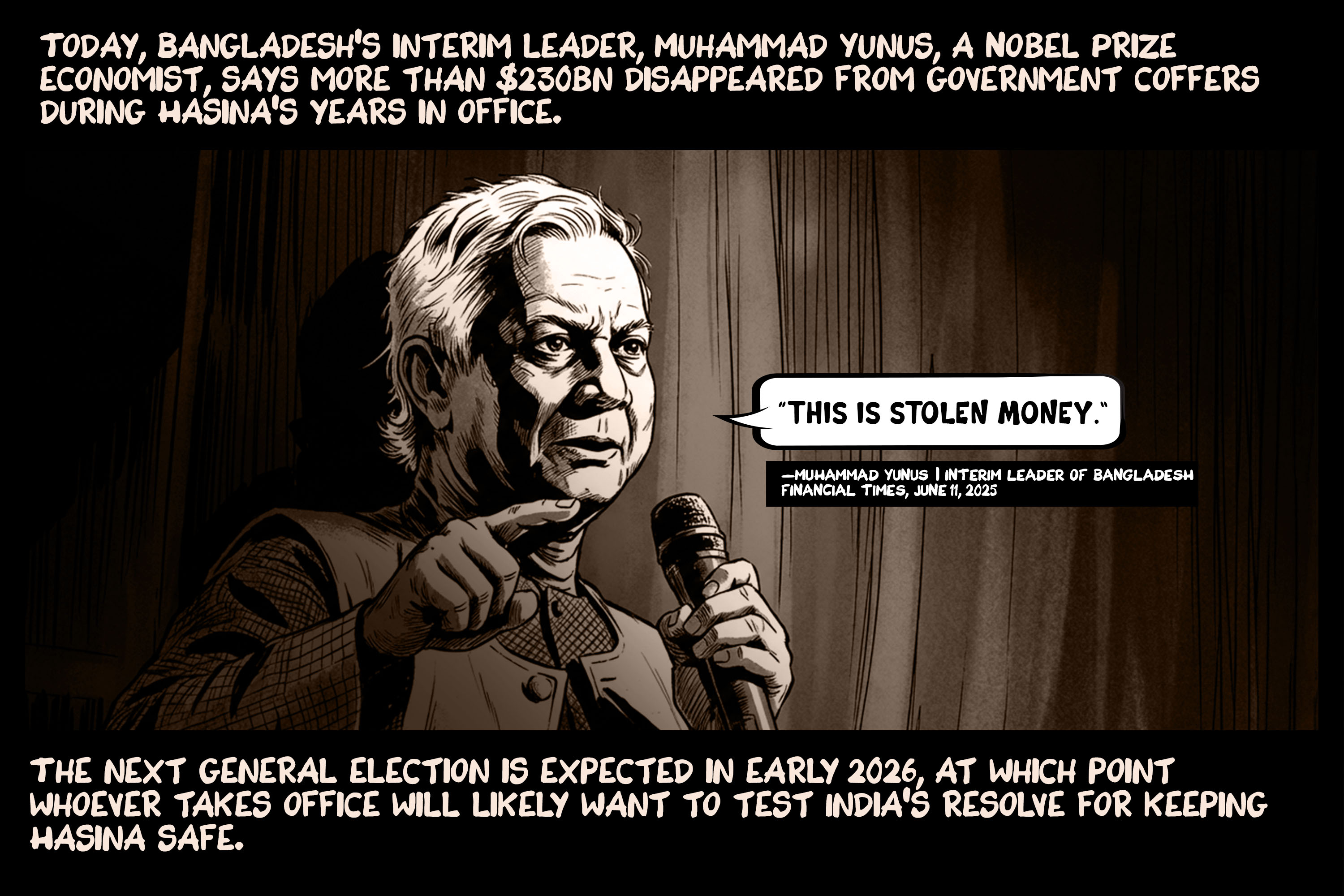 Today, Bangladesh’s interim leader, Muhammad Yunus, a Nobel Prize economist, says more than $230bn disappeared from government coffers during Hasina’s years in office. The next general election is expected in early 2026, at which point whoever takes office will likely want to test India’s resolve for keeping Hasina safe.